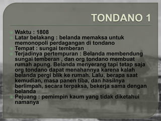  Waktu : 1808 
 Latar belakang : belanda memaksa untuk 
memonopoli perdagangan di tondano 
 Tempat : sungai temberan 
 Terjadinya pertempuran : Belanda membendung 
sungai temberan , dan org tondano membuat 
rumah apung. Belanda menyerang tapi tetap saja 
org tondano dapat menahannya karena kalah 
belanda pergi blik ke rumah. Lalu, berapa saat 
kemudian, masa panen tiba, dan hasilnya 
berlimpah, secara terpaksa, bekerja sama dengan 
belanda 
 Pejuang : pemimpin kaum yang tidak diketahui 
namanya 
 