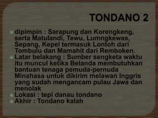  dipimpin : Sarapung dan Korengkeng, 
serta Matulandi, Tewu, Lumngkewas, 
Sepang, Kepel termasuk Lontoh dari 
Tombulu dan Mamahit dari Remboken. 
 Latar belakang : Sumber sengketa waktu 
itu muncul ketika Belanda membutuhkan 
bantuan tenaga pemuda-pernuda 
Minahasa untuk dikirim melawan Inggris 
yang sudah mengancam pulau Jawa dan 
menolak 
 Lokasi : tepi danau tondano 
Akhir : Tondano kalah 
 