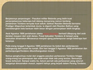 Berjalannya perperangan : Pasukan militer Belanda yang lebih kuat 
persenjataannya beberapa kali datang menyerang namun benteng 
pertahanan Tondano ternyata kuat sekali, bahkan Residen Belanda bernama 
Prediger dilaporkan tertembak dunia. la diganti oleh Residen Balfour yang 
mendatangkan bala bantuan lebih besar dengan persenjataan lebih lengkap. 
Awal Agustus 1809 pertahanan utama orang Tondano berhasil dikepung dari arah 
daratan maupun dari arah danau. Pusat kekuatan Tondano di tempat yang 
kemudian dinamakan Minawanua menjadi ajang pertempuran sengit beberapa hari 
lamanya. 
Pada siang tanggal 4 Agustus 1809 pertahanan itu bobol dan pertempuran 
belangsung dari rumah ke rumah. Dini hari tanggal 5 Agustus 1809 pertahanan dan 
perkampunganTondano dibumihanguskan musuh. 
Semua penghuninya mulai dari anggota pasukan perlawanan Tondano hingga 
orang-orang tua perempuan dan anak-anak tidak ada yang tersisa. Semuanya 
tewas terbunuh. Sampai waktu itu, belum pernah ada perlawanan yang seluruh 
warganya dimusnakan musuh, seperti halnya yang terjadi dalam Perang Tondano. 
 