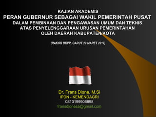 KAJIAN AKADEMISKAJIAN AKADEMIS
PEPERAN GUBERNUR SEBAGAI WAKIL PEMERINTAH PUSATRAN GUBERNUR SEBAGAI WAKIL PEMERINTAH PUSAT
DALAM PEDALAM PEMBINAAN DAN PENGAWASANMBINAAN DAN PENGAWASAN UMUM DAN TEKNISUMUM DAN TEKNIS
ATAS PENYELENGGARAAN URUSAN PEMERINTAHANATAS PENYELENGGARAAN URUSAN PEMERINTAHAN
OLEH DAERAH KABUPATEN/KOTAOLEH DAERAH KABUPATEN/KOTA
(RAKOR BKPP, GARUT 29 MARET 2017)(RAKOR BKPP, GARUT 29 MARET 2017)
Dr. Frans Dione, M.Si
IPDN - KEMENDAGRI
0813199906898
fransdionesa@gmail.com
 