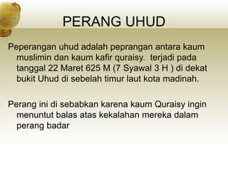 PERANG UHUD
Peperangan uhud adalah peprangan antara kaum
muslimin dan kaum kafir quraisy. terjadi pada
tanggal 22 Maret 625 M (7 Syawal 3 H ) di dekat
bukit Uhud di sebelah timur laut kota madinah.
Perang ini di sebabkan karena kaum Quraisy ingin
menuntut balas atas kekalahan mereka dalam
perang badar
 