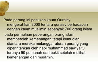 Pada perang ini pasukan kaum Quraisy
mengerahkan 3000 tentara quraisy berhadapan
dengan kaum muslimin sebanyak 700 orang islam
pada permulaan peperangan orang islam
memperoleh kemenangan.tetapi kemudian
diantara mereka melanggar aturan perang yang
diperintahkan oleh nabi muhammad saw,yaitu
turunya 50 pemanah dari bukit setelah melihat
kemenangan dari muslimin.
 
