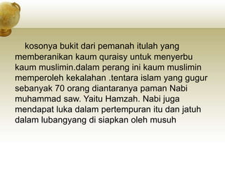 kosonya bukit dari pemanah itulah yang
memberanikan kaum quraisy untuk menyerbu
kaum muslimin.dalam perang ini kaum muslimin
memperoleh kekalahan .tentara islam yang gugur
sebanyak 70 orang diantaranya paman Nabi
muhammad saw. Yaitu Hamzah. Nabi juga
mendapat luka dalam pertempuran itu dan jatuh
dalam lubangyang di siapkan oleh musuh
 