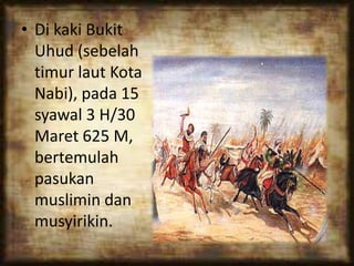 • Di kaki Bukit
Uhud (sebelah
timur laut Kota
Nabi), pada 15
syawal 3 H/30
Maret 625 M,
bertemulah
pasukan
muslimin dan
musyirikin.
 