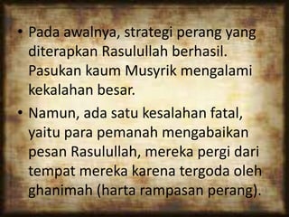 • Pada awalnya, strategi perang yang
diterapkan Rasulullah berhasil.
Pasukan kaum Musyrik mengalami
kekalahan besar.
• Namun, ada satu kesalahan fatal,
yaitu para pemanah mengabaikan
pesan Rasulullah, mereka pergi dari
tempat mereka karena tergoda oleh
ghanimah (harta rampasan perang).
 