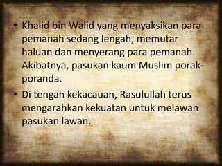 • Khalid bin Walid yang menyaksikan para
pemanah sedang lengah, memutar
haluan dan menyerang para pemanah.
Akibatnya, pasukan kaum Muslim porak-
poranda.
• Di tengah kekacauan, Rasulullah terus
mengarahkan kekuatan untuk melawan
pasukan lawan.
 