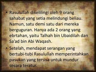 • Rasulullah dikelilingi oleh 9 orang
sahabat yang setia melindungi beliau.
Namun, satu demi satu dari mereka
berguguran. Hanya ada 2 orang yang
ebrtahan, yaitu Talhah bin Ubaidilah dan
Sa’ad bin Abi Waqash.
• Setelah, mendapat serangan yang
bertubi-tubi Rasulullah memperintahkan
pasukan yang tersisa untuk mundur
secara teratur.
 