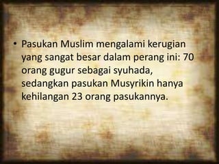• Pasukan Muslim mengalami kerugian
yang sangat besar dalam perang ini: 70
orang gugur sebagai syuhada,
sedangkan pasukan Musyrikin hanya
kehilangan 23 orang pasukannya.
 