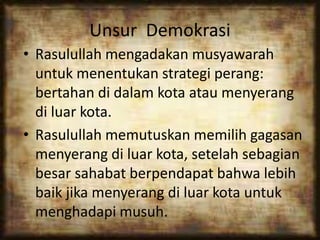 Unsur Demokrasi
• Rasulullah mengadakan musyawarah
untuk menentukan strategi perang:
bertahan di dalam kota atau menyerang
di luar kota.
• Rasulullah memutuskan memilih gagasan
menyerang di luar kota, setelah sebagian
besar sahabat berpendapat bahwa lebih
baik jika menyerang di luar kota untuk
menghadapi musuh.
 