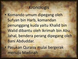 Kronologis
• Komando umum dipegang oleh
Sufyan bin Harb, komandan
penunggang kuda yaitu Khalid bin
Walid dibantu oleh Ikrimah bin Abu
Jahal, bendera perang dipegang oleh
Bani Abduddar.
• Pasukan Quraisy mulai bergerak
menuju Madinah
 