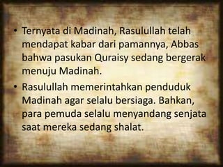 • Ternyata di Madinah, Rasulullah telah
mendapat kabar dari pamannya, Abbas
bahwa pasukan Quraisy sedang bergerak
menuju Madinah.
• Rasulullah memerintahkan penduduk
Madinah agar selalu bersiaga. Bahkan,
para pemuda selalu menyandang senjata
saat mereka sedang shalat.
 
