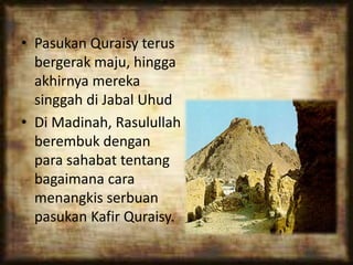 • Pasukan Quraisy terus
bergerak maju, hingga
akhirnya mereka
singgah di Jabal Uhud
• Di Madinah, Rasulullah
berembuk dengan
para sahabat tentang
bagaimana cara
menangkis serbuan
pasukan Kafir Quraisy.
 