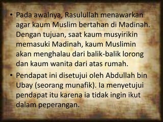 • Pada awalnya, Rasulullah menawarkan
agar kaum Muslim bertahan di Madinah.
Dengan tujuan, saat kaum musyirikin
memasuki Madinah, kaum Muslimin
akan menghalau dari balik-balik lorong
dan kaum wanita dari atas rumah.
• Pendapat ini disetujui oleh Abdullah bin
Ubay (seorang munafik). Ia menyetujui
pendapat itu karena ia tidak ingin ikut
dalam peperangan.
 