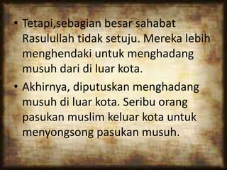 • Tetapi,sebagian besar sahabat
Rasulullah tidak setuju. Mereka lebih
menghendaki untuk menghadang
musuh dari di luar kota.
• Akhirnya, diputuskan menghadang
musuh di luar kota. Seribu orang
pasukan muslim keluar kota untuk
menyongsong pasukan musuh.
 