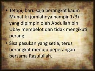 • Tetapi, baru saja berangkat kaum
Munafik (jumlahnya hampir 1/3)
yang dipimpin oleh Abdullah bin
Ubay membelot dan tidak mengikuti
perang.
• Sisa pasukan yang setia, terus
berangkat menuju peperangan
bersama Rasulullah.
 