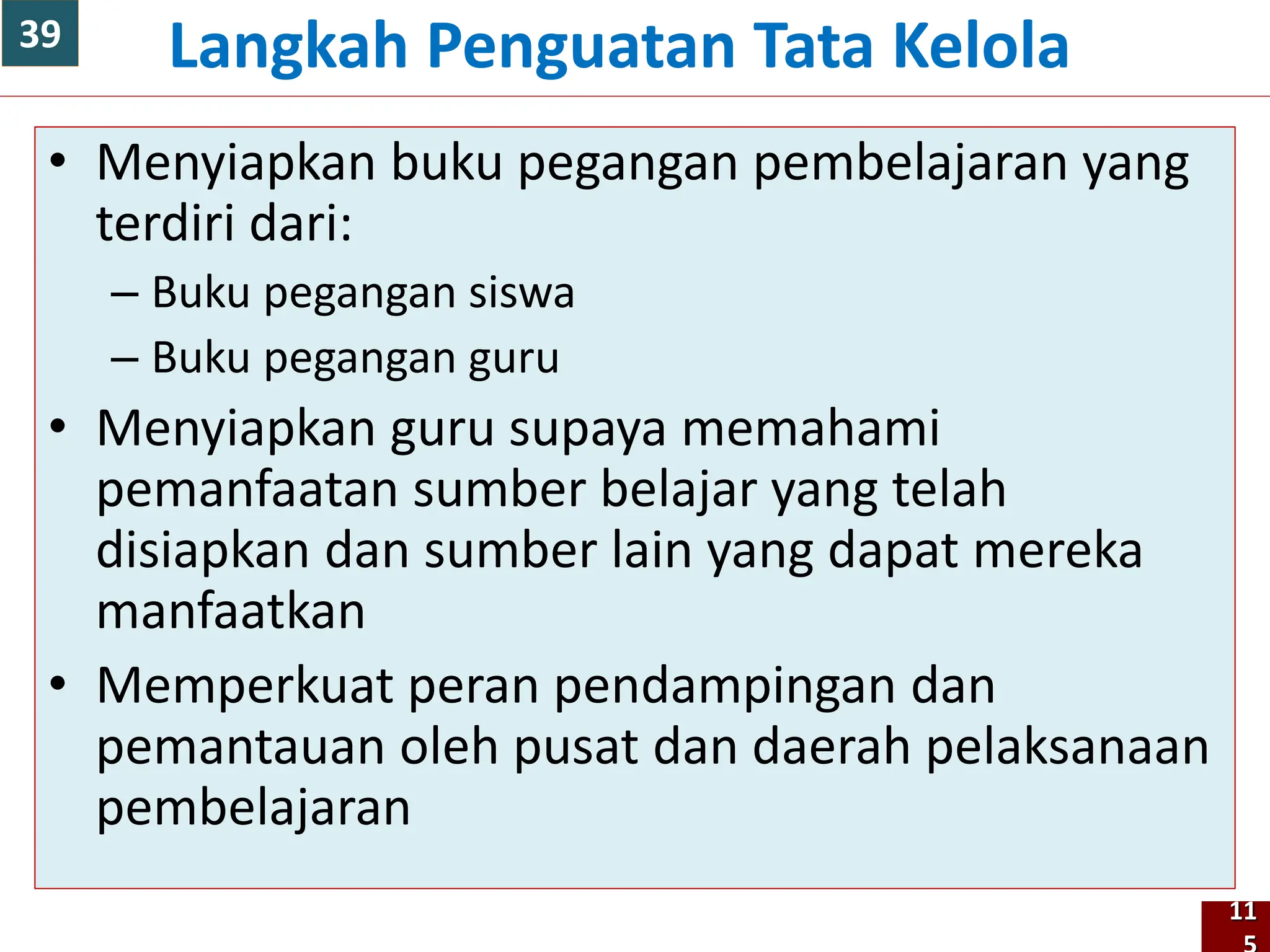 • Menyiapkan buku pegangan pembelajaran yang
terdiri dari:
– Buku pegangan siswa
– Buku pegangan guru
• Menyiapkan guru supaya memahami
pemanfaatan sumber belajar yang telah
disiapkan dan sumber lain yang dapat mereka
manfaatkan
• Memperkuat peran pendampingan dan
pemantauan oleh pusat dan daerah pelaksanaan
pembelajaran
Langkah Penguatan Tata Kelola
11
39
 