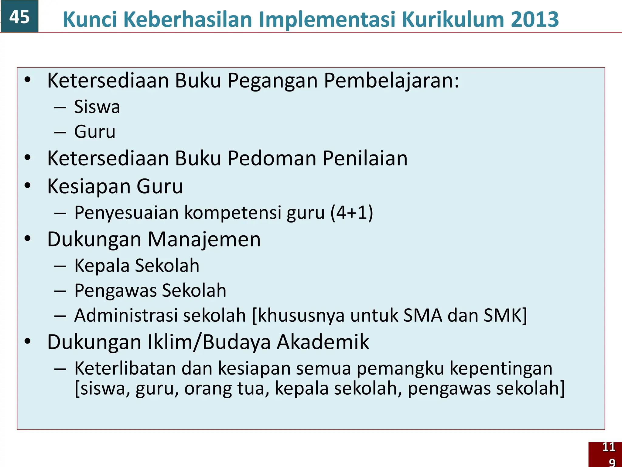 • Ketersediaan Buku Pegangan Pembelajaran:
– Siswa
– Guru
• Ketersediaan Buku Pedoman Penilaian
• Kesiapan Guru
– Penyesuaian kompetensi guru (4+1)
• Dukungan Manajemen
– Kepala Sekolah
– Pengawas Sekolah
– Administrasi sekolah [khususnya untuk SMA dan SMK]
• Dukungan Iklim/Budaya Akademik
– Keterlibatan dan kesiapan semua pemangku kepentingan
[siswa, guru, orang tua, kepala sekolah, pengawas sekolah]
Kunci Keberhasilan Implementasi Kurikulum 2013
11
45
 