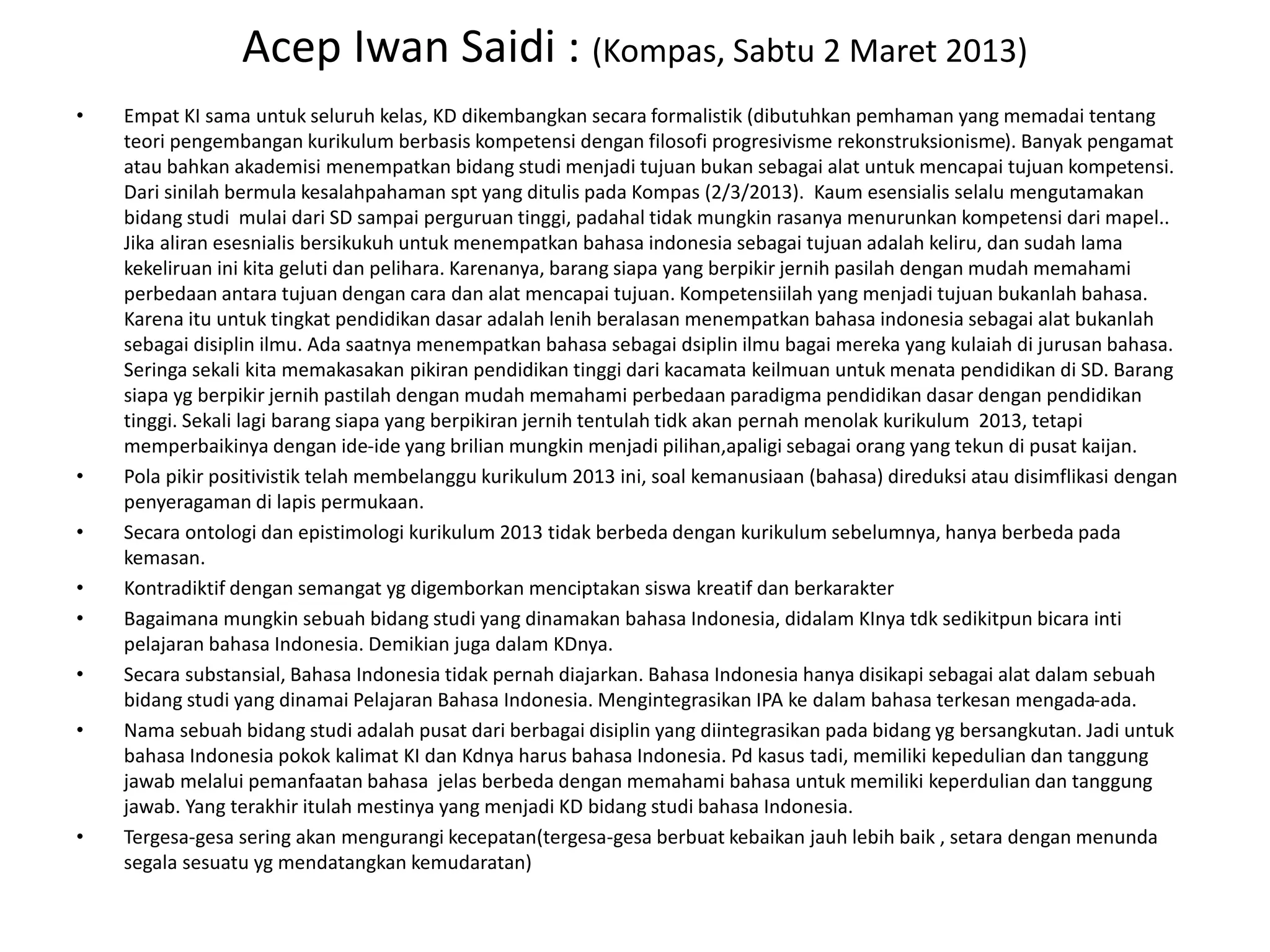 Acep Iwan Saidi : (Kompas, Sabtu 2 Maret 2013)
• Empat KI sama untuk seluruh kelas, KD dikembangkan secara formalistik (dibutuhkan pemhaman yang memadai tentang
teori pengembangan kurikulum berbasis kompetensi dengan filosofi progresivisme rekonstruksionisme). Banyak pengamat
atau bahkan akademisi menempatkan bidang studi menjadi tujuan bukan sebagai alat untuk mencapai tujuan kompetensi.
Dari sinilah bermula kesalahpahaman spt yang ditulis pada Kompas (2/3/2013). Kaum esensialis selalu mengutamakan
bidang studi mulai dari SD sampai perguruan tinggi, padahal tidak mungkin rasanya menurunkan kompetensi dari mapel..
Jika aliran esesnialis bersikukuh untuk menempatkan bahasa indonesia sebagai tujuan adalah keliru, dan sudah lama
kekeliruan ini kita geluti dan pelihara. Karenanya, barang siapa yang berpikir jernih pasilah dengan mudah memahami
perbedaan antara tujuan dengan cara dan alat mencapai tujuan. Kompetensiilah yang menjadi tujuan bukanlah bahasa.
Karena itu untuk tingkat pendidikan dasar adalah lenih beralasan menempatkan bahasa indonesia sebagai alat bukanlah
sebagai disiplin ilmu. Ada saatnya menempatkan bahasa sebagai dsiplin ilmu bagai mereka yang kulaiah di jurusan bahasa.
Seringa sekali kita memakasakan pikiran pendidikan tinggi dari kacamata keilmuan untuk menata pendidikan di SD. Barang
siapa yg berpikir jernih pastilah dengan mudah memahami perbedaan paradigma pendidikan dasar dengan pendidikan
tinggi. Sekali lagi barang siapa yang berpikiran jernih tentulah tidk akan pernah menolak kurikulum 2013, tetapi
memperbaikinya dengan ide-ide yang brilian mungkin menjadi pilihan,apaligi sebagai orang yang tekun di pusat kaijan.
• Pola pikir positivistik telah membelanggu kurikulum 2013 ini, soal kemanusiaan (bahasa) direduksi atau disimflikasi dengan
penyeragaman di lapis permukaan.
• Secara ontologi dan epistimologi kurikulum 2013 tidak berbeda dengan kurikulum sebelumnya, hanya berbeda pada
kemasan.
• Kontradiktif dengan semangat yg digemborkan menciptakan siswa kreatif dan berkarakter
• Bagaimana mungkin sebuah bidang studi yang dinamakan bahasa Indonesia, didalam KInya tdk sedikitpun bicara inti
pelajaran bahasa Indonesia. Demikian juga dalam KDnya.
• Secara substansial, Bahasa Indonesia tidak pernah diajarkan. Bahasa Indonesia hanya disikapi sebagai alat dalam sebuah
bidang studi yang dinamai Pelajaran Bahasa Indonesia. Mengintegrasikan IPA ke dalam bahasa terkesan mengada-ada.
• Nama sebuah bidang studi adalah pusat dari berbagai disiplin yang diintegrasikan pada bidang yg bersangkutan. Jadi untuk
bahasa Indonesia pokok kalimat KI dan Kdnya harus bahasa Indonesia. Pd kasus tadi, memiliki kepedulian dan tanggung
jawab melalui pemanfaatan bahasa jelas berbeda dengan memahami bahasa untuk memiliki keperdulian dan tanggung
jawab. Yang terakhir itulah mestinya yang menjadi KD bidang studi bahasa Indonesia.
• Tergesa-gesa sering akan mengurangi kecepatan(tergesa-gesa berbuat kebaikan jauh lebih baik , setara dengan menunda
segala sesuatu yg mendatangkan kemudaratan)
 