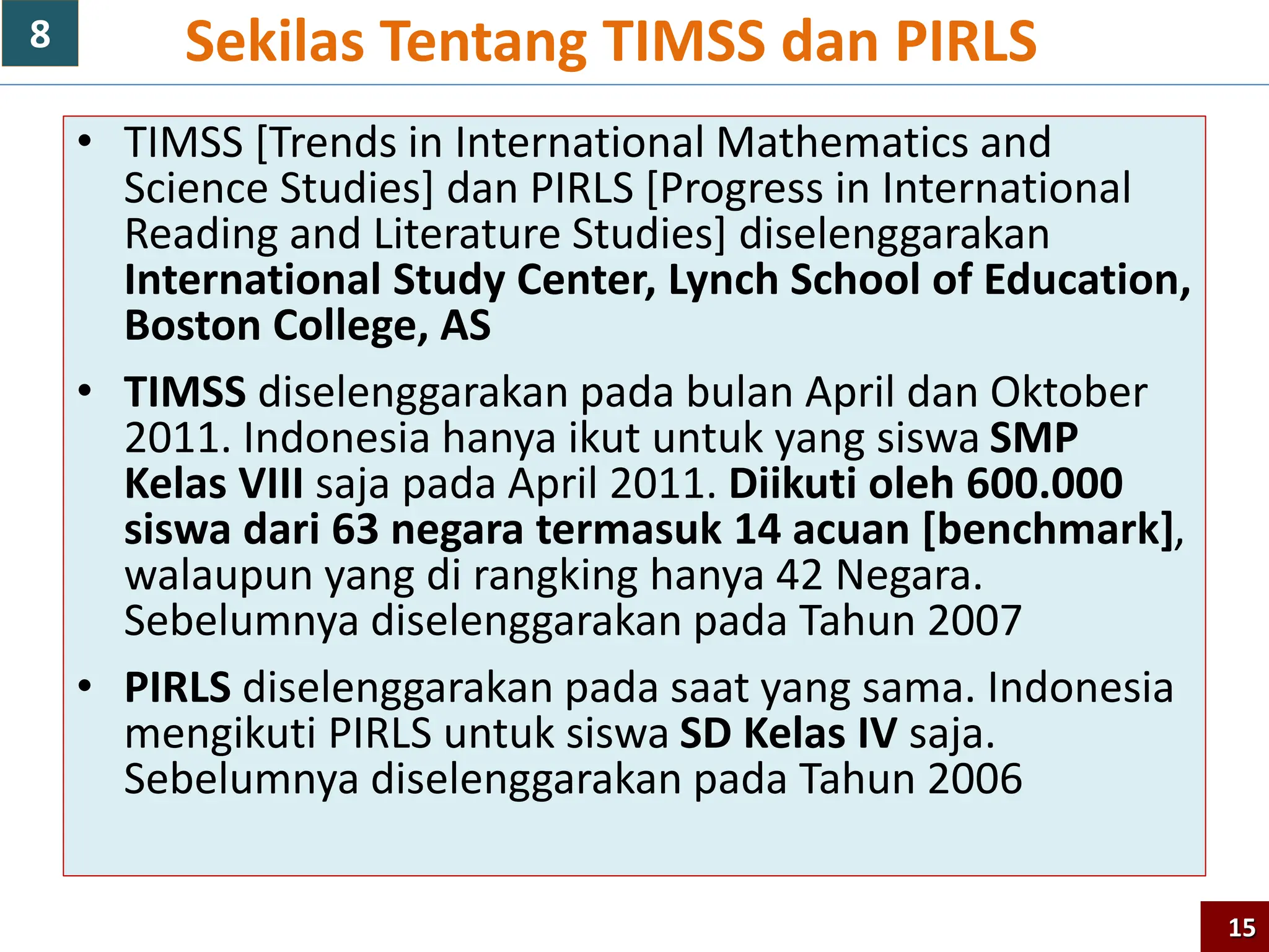 • TIMSS [Trends in International Mathematics and
Science Studies] dan PIRLS [Progress in International
Reading and Literature Studies] diselenggarakan
International Study Center, Lynch School of Education,
Boston College, AS
• TIMSS diselenggarakan pada bulan April dan Oktober
2011. Indonesia hanya ikut untuk yang siswa SMP
Kelas VIII saja pada April 2011. Diikuti oleh 600.000
siswa dari 63 negara termasuk 14 acuan [benchmark],
walaupun yang di rangking hanya 42 Negara.
Sebelumnya diselenggarakan pada Tahun 2007
• PIRLS diselenggarakan pada saat yang sama. Indonesia
mengikuti PIRLS untuk siswa SD Kelas IV saja.
Sebelumnya diselenggarakan pada Tahun 2006
Sekilas Tentang TIMSS dan PIRLS
15
8
 