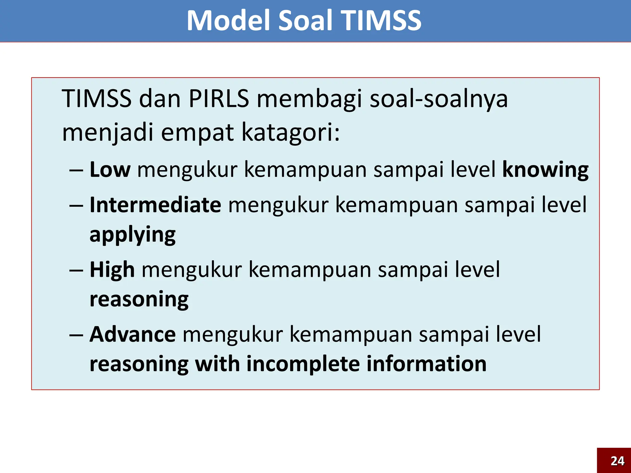 TIMSS dan PIRLS membagi soal-soalnya
menjadi empat katagori:
– Low mengukur kemampuan sampai level knowing
– Intermediate mengukur kemampuan sampai level
applying
– High mengukur kemampuan sampai level
reasoning
– Advance mengukur kemampuan sampai level
reasoning with incomplete information
Model Soal TIMSS
24
 