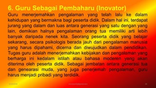 6/19/2016 verryharefa@gmail.com 10
6. Guru Sebagai Pembaharu (Inovator)
Guru menerjemahkan pengalaman yang telah lalu ke dalam
kehidupan yang bermakna bagi peserta didik. Dalam hal ini, terdapat
jurang yang dalam dan luas antara generasi yang satu dengan yang
lain, demikian halnya pengalaman orang tua memiliki arti lebih
banyak daripada nenek kita. Seorang peserta didik yang belajar
sekarang, secara psikologis berada jauh dari pengalaman manusia
yang harus dipahami, dicerna dan diwujudkan dalam pendidikan.
Tugas guru adalah menerjemahkan kebijakan dan pengalaman yang
berharga ini kedalam istilah atau bahasa moderen yang akan
diterima oleh peserta didik. Sebagai jembatan antara generasi tua
dan genearasi muda, yang juga penerjemah pengalaman, guru
harus menjadi pribadi yang terdidik.
 
