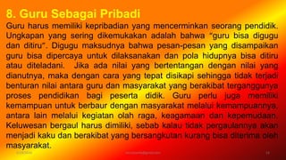 6/19/2016 verryharefa@gmail.com 12
8. Guru Sebagai Pribadi
Guru harus memiliki kepribadian yang mencerminkan seorang pendidik.
Ungkapan yang sering dikemukakan adalah bahwa “guru bisa digugu
dan ditiru”. Digugu maksudnya bahwa pesan-pesan yang disampaikan
guru bisa dipercaya untuk dilaksanakan dan pola hidupnya bisa ditiru
atau diteladani. Jika ada nilai yang bertentangan dengan nilai yang
dianutnya, maka dengan cara yang tepat disikapi sehingga tidak terjadi
benturan nilai antara guru dan masyarakat yang berakibat terganggunya
proses pendidikan bagi peserta didik. Guru perlu juga memiliki
kemampuan untuk berbaur dengan masyarakat melalui kemampuannya,
antara lain melalui kegiatan olah raga, keagamaan dan kepemudaan.
Keluwesan bergaul harus dimiliki, sebab kalau tidak pergaulannya akan
menjadi kaku dan berakibat yang bersangkutan kurang bisa diterima oleh
masyarakat.
 