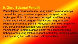 6/19/2016 verryharefa@gmail.com 13
9. Guru Sebagai Peneliti
Pembelajaran merupakan seni, yang dalam pelaksanaannya
memerlukan penyesuaian-penyesuaian dengan kondisi
lingkungan. Untuk itu diperlukan berbagai penelitian, yang
didalamnya melibatkan guru. Oleh karena itu guru adalah
seorang pencari atau peneliti. Menyadari akan kekurangannya
guru berusaha mencari apa yang belum diketahui untuk
meningkatkan kemampuannya dalam melaksanakan tugas.
Sebagai orang yang telah mengenal metodologi tentunya ia tahu
pula apa yang harus dikerjakan, yakni penelitian.
 