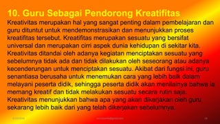 6/19/2016 verryharefa@gmail.com 14
10. Guru Sebagai Pendorong Kreatifitas
Kreativitas merupakan hal yang sangat penting dalam pembelajaran dan
guru dituntut untuk mendemonstrasikan dan menunjukkan proses
kreatifitas tersebut. Kreatifitas merupakan sesuatu yang bersifat
universal dan merupakan cirri aspek dunia kehidupan di sekitar kita.
Kreativitas ditandai oleh adanya kegiatan menciptakan sesuatu yang
sebelumnya tidak ada dan tidak dilakukan oleh seseorang atau adanya
kecenderungan untuk menciptakan sesuatu. Akibat dari fungsi ini, guru
senantiasa berusaha untuk menemukan cara yang lebih baik dalam
melayani peserta didik, sehingga peserta didik akan menilainya bahwa ia
memang kreatif dan tidak melakukan sesuatu secara rutin saja.
Kreativitas menunjukkan bahwa apa yang akan dikerjakan oleh guru
sekarang lebih baik dari yang telah dikerjakan sebelumnya.
 