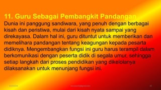 6/19/2016 verryharefa@gmail.com 15
11. Guru Sebagai Pembangkit Pandangan
Dunia ini panggung sandiwara, yang penuh dengan berbagai
kisah dan peristiwa, mulai dari kisah nyata sampai yang
direkayasa. Dalam hal ini, guru dituntut untuk memberikan dan
memelihara pandangan tentang keagungan kepada pesarta
didiknya. Mengembangkan fungsi ini guru harus terampil dalam
berkomunikasi dengan peserta didik di segala umur, sehingga
setiap langkah dari proses pendidikan yang dikelolanya
dilaksanakan untuk menunjang fungsi ini.
 