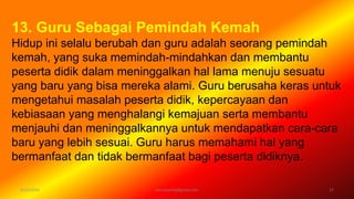 6/19/2016 verryharefa@gmail.com 17
13. Guru Sebagai Pemindah Kemah
Hidup ini selalu berubah dan guru adalah seorang pemindah
kemah, yang suka memindah-mindahkan dan membantu
peserta didik dalam meninggalkan hal lama menuju sesuatu
yang baru yang bisa mereka alami. Guru berusaha keras untuk
mengetahui masalah peserta didik, kepercayaan dan
kebiasaan yang menghalangi kemajuan serta membantu
menjauhi dan meninggalkannya untuk mendapatkan cara-cara
baru yang lebih sesuai. Guru harus memahami hal yang
bermanfaat dan tidak bermanfaat bagi peserta didiknya.
 