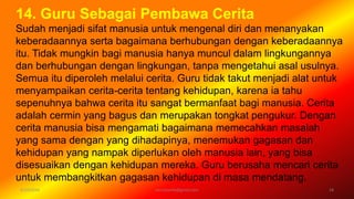 6/19/2016 verryharefa@gmail.com 18
14. Guru Sebagai Pembawa Cerita
Sudah menjadi sifat manusia untuk mengenal diri dan menanyakan
keberadaannya serta bagaimana berhubungan dengan keberadaannya
itu. Tidak mungkin bagi manusia hanya muncul dalam lingkungannya
dan berhubungan dengan lingkungan, tanpa mengetahui asal usulnya.
Semua itu diperoleh melalui cerita. Guru tidak takut menjadi alat untuk
menyampaikan cerita-cerita tentang kehidupan, karena ia tahu
sepenuhnya bahwa cerita itu sangat bermanfaat bagi manusia. Cerita
adalah cermin yang bagus dan merupakan tongkat pengukur. Dengan
cerita manusia bisa mengamati bagaimana memecahkan masalah
yang sama dengan yang dihadapinya, menemukan gagasan dan
kehidupan yang nampak diperlukan oleh manusia lain, yang bisa
disesuaikan dengan kehidupan mereka. Guru berusaha mencari cerita
untuk membangkitkan gagasan kehidupan di masa mendatang.
 