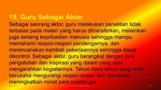 6/19/2016 verryharefa@gmail.com 19
15. Guru Sebagai Aktor
Sebagai seorang aktor, guru melakukan penelitian tidak
terbatas pada materi yang harus ditransferkan, melainkan
juga tentang kepribadian manusia sehingga mampu
memahami respon-respon pendengarnya, dan
merencanakan kembali pekerjaannya sehingga dapat
dikontrol. Sebagai aktor, guru berangkat dengan jiwa
pengabdian dan inspirasi yang dalam yang akan
mengarahkan kegiatannya. Tahun demi tahun sang actor
berusaha mengurangi respon bosan dan berusaha
meningkatkan minat para pendengar.
 
