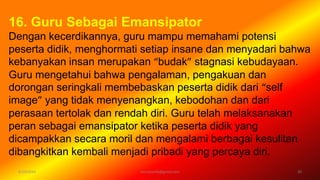 6/19/2016 verryharefa@gmail.com 20
16. Guru Sebagai Emansipator
Dengan kecerdikannya, guru mampu memahami potensi
peserta didik, menghormati setiap insane dan menyadari bahwa
kebanyakan insan merupakan “budak” stagnasi kebudayaan.
Guru mengetahui bahwa pengalaman, pengakuan dan
dorongan seringkali membebaskan peserta didik dari “self
image” yang tidak menyenangkan, kebodohan dan dari
perasaan tertolak dan rendah diri. Guru telah melaksanakan
peran sebagai emansipator ketika peserta didik yang
dicampakkan secara moril dan mengalami berbagai kesulitan
dibangkitkan kembali menjadi pribadi yang percaya diri.
 