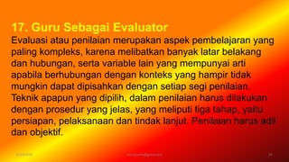 6/19/2016 verryharefa@gmail.com 21
17. Guru Sebagai Evaluator
Evaluasi atau penilaian merupakan aspek pembelajaran yang
paling kompleks, karena melibatkan banyak latar belakang
dan hubungan, serta variable lain yang mempunyai arti
apabila berhubungan dengan konteks yang hampir tidak
mungkin dapat dipisahkan dengan setiap segi penilaian.
Teknik apapun yang dipilih, dalam penilaian harus dilakukan
dengan prosedur yang jelas, yang meliputi tiga tahap, yaitu
persiapan, pelaksanaan dan tindak lanjut. Penilaian harus adil
dan objektif.
 