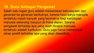 6/19/2016 verryharefa@gmail.com 22
18. Guru Sebagai Pengawet
Salah satu tugas guru adalah mewariskan kebudayaan dari
generasi ke generasi berikutnya, karena hasil karya manusia
terdahulu masih banyak yang bermakna bagi kehidupan
manusia sekarang maupun di masa depan. Sarana
pengawet terhadap apa yang telah dicapai manusia
terdahulu adalah kurikulum. Guru juga harus mempunyai
sikap positif terhadap apa yang akan diawetkan.
 