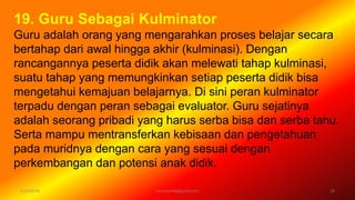 6/19/2016 verryharefa@gmail.com 23
19. Guru Sebagai Kulminator
Guru adalah orang yang mengarahkan proses belajar secara
bertahap dari awal hingga akhir (kulminasi). Dengan
rancangannya peserta didik akan melewati tahap kulminasi,
suatu tahap yang memungkinkan setiap peserta didik bisa
mengetahui kemajuan belajarnya. Di sini peran kulminator
terpadu dengan peran sebagai evaluator. Guru sejatinya
adalah seorang pribadi yang harus serba bisa dan serba tahu.
Serta mampu mentransferkan kebisaan dan pengetahuan
pada muridnya dengan cara yang sesuai dengan
perkembangan dan potensi anak didik.
 
