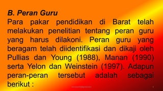 B. Peran Guru
Para pakar pendidikan di Barat telah
melakukan penelitian tentang peran guru
yang harus dilakoni. Peran guru yang
beragam telah diidentifikasi dan dikaji oleh
Pullias dan Young (1988), Manan (1990)
serta Yelon dan Weinstein (1997). Adapun
peran-peran tersebut adalah sebagai
berikut :6/19/2016 3verryharefa@gmail.com
 
