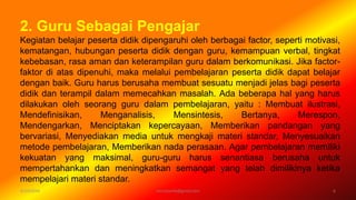 2. Guru Sebagai Pengajar
Kegiatan belajar peserta didik dipengaruhi oleh berbagai factor, seperti motivasi,
kematangan, hubungan peserta didik dengan guru, kemampuan verbal, tingkat
kebebasan, rasa aman dan keterampilan guru dalam berkomunikasi. Jika factor-
faktor di atas dipenuhi, maka melalui pembelajaran peserta didik dapat belajar
dengan baik. Guru harus berusaha membuat sesuatu menjadi jelas bagi peserta
didik dan terampil dalam memecahkan masalah. Ada beberapa hal yang harus
dilakukan oleh seorang guru dalam pembelajaran, yaitu : Membuat ilustrasi,
Mendefinisikan, Menganalisis, Mensintesis, Bertanya, Merespon,
Mendengarkan, Menciptakan kepercayaan, Memberikan pandangan yang
bervariasi, Menyediakan media untuk mengkaji materi standar, Menyesuaikan
metode pembelajaran, Memberikan nada perasaan. Agar pembelajaran memiliki
kekuatan yang maksimal, guru-guru harus senantiasa berusaha untuk
mempertahankan dan meningkatkan semangat yang telah dimilikinya ketika
mempelajari materi standar.
6/19/2016 6verryharefa@gmail.com
 