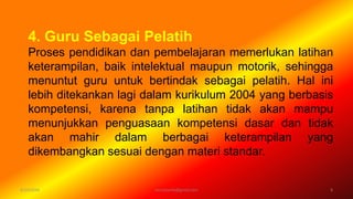 4. Guru Sebagai Pelatih
Proses pendidikan dan pembelajaran memerlukan latihan
keterampilan, baik intelektual maupun motorik, sehingga
menuntut guru untuk bertindak sebagai pelatih. Hal ini
lebih ditekankan lagi dalam kurikulum 2004 yang berbasis
kompetensi, karena tanpa latihan tidak akan mampu
menunjukkan penguasaan kompetensi dasar dan tidak
akan mahir dalam berbagai keterampilan yang
dikembangkan sesuai dengan materi standar.
6/19/2016 8verryharefa@gmail.com
 
