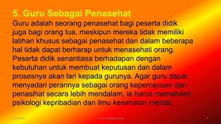 5. Guru Sebagai Penasehat
Guru adalah seorang penasehat bagi peserta didik
juga bagi orang tua, meskipun mereka tidak memiliki
latihan khusus sebagai penasehat dan dalam beberapa
hal tidak dapat berharap untuk menasehati orang.
Peserta didik senantiasa berhadapan dengan
kebutuhan untuk membuat keputusan dan dalam
prosesnya akan lari kepada gurunya. Agar guru dapat
menyadari perannya sebagai orang kepercayaan dan
penasihat secara lebih mendalam, ia harus memahami
psikologi kepribadian dan ilmu kesehatan mental.
6/19/2016 9verryharefa@gmail.com
 