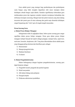 Guru adalah posisi yang strategis bagi pemberdayaan dan pembelajaran
suatu bangsa yang tidak mungkin digantikan oleh unsur manapun dalam
kehidupan sebuah bangsa sejak dahulu. Semakin signifikannya keberadaan guru
melaksanakan peran dan tugasnya semakin terjamin terciptanya kehandalan dan
terbinanya kesiapan seseorang. Dengan kata lain potret manusia yang akan datang
tercermin dari potret guru di masa sekarang dan gerak maju dinamika kehidupan
sangat bergantung dari "citra" guru di tengah-tengah masyarakat.
Peran Seorang Guru
a. Dalam Proses Belajar Mengajar
Sebagaimana telah di ungkapkan diatas, bahwa peran seorang guru sangar
signifikan dalam proses belajar mengajar. Peran guru dalam proses belajar
mengajar meliputi banyak hal seperti sebagai pengajar, manajer kelas, supervisor,
motivator, konsuler, eksplorator, dsb. Yang akan dikemukakan disini adalah peran
yang dianggap paling dominan dan klasifikasi guru sebagai:
1) Demonstrator
2) Manajer/pengelola kelas
3) Mediator/fasilitator
4) Evaluator
b. Dalam Pengadministrasian
Dalam hubungannya dengan kegiatan pengadministrasian, seorang guru
dapat berperan sebagai:
1) Pengambil insiatif, pengarah dan penilai kegiatan
2) Wakil masyarakat
3) Ahli dalam bidang mata pelajaran
4) Penegak disiplin
5) Pelaksana administrasi pendidikan
 