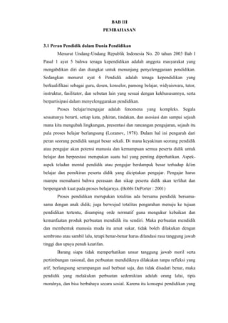 BAB III
PEMBAHASAN
3.1 Peran Pendidik dalam Dunia Pendidikan
Menurut Undang-Undang Republik Indonesia No. 20 tahun 2003 Bab I
Pasal 1 ayat 5 bahwa tenaga kependidikan adalah anggota masyarakat yang
mengabdikan diri dan diangkat untuk menunjang penyelenggaraan pendidikan.
Sedangkan menurut ayat 6 Pendidik adalah tenaga kependidikan yang
berkualifikasi sebagai guru, dosen, konselor, pamong belajar, widyaiswara, tutor,
instruktur, fasilitator, dan sebutan lain yang sesuai dengan kekhususannya, serta
berpartisipasi dalam menyelenggarakan pendidikan.
Proses belajar/mengajar adalah fenomena yang kompleks. Segala
sesuatunya berarti, setiap kata, pikiran, tindakan, dan asosiasi dan sampai sejauh
mana kita mengubah lingkungan, presentasi dan rancangan pengajaran, sejauh itu
pula proses belajar berlangsung (Lozanov, 1978). Dalam hal ini pengaruh dari
peran seorang pendidik sangat besar sekali. Di mana keyakinan seorang pendidik
atau pengajar akan potensi manusia dan kemampuan semua peserta didik untuk
belajar dan berprestasi merupakan suatu hal yang penting diperhatikan. Aspek-
aspek teladan mental pendidik atau pengajar berdampak besar terhadap iklim
belajar dan pemikiran peserta didik yang diciptakan pengajar. Pengajar harus
mampu memahami bahwa perasaan dan sikap peserta didik akan terlihat dan
berpengaruh kuat pada proses belajarnya. (Bobbi DePorter : 2001)
Proses pendidikan merupakan totalitas ada bersama pendidik bersama-
sama dengan anak didik; juga berwujud totalitas pengarahan menuju ke tujuan
pendidikan tertentu, disamping orde normatif guna mengukur kebaikan dan
kemanfaatan produk perbuatan mendidik itu sendiri. Maka perbuatan mendidik
dan membentuk manusia muda itu amat sukar, tidak boleh dilakukan dengan
sembrono atau sambil lalu, tetapi benar-benar harus dilandasi rasa tanggung jawab
tinggi dan upaya penuh kearifan.
Barang siapa tidak memperhatikan unsur tanggung jawab moril serta
pertimbangan rasional, dan perbuatan mendidiknya dilakukan tanpa refleksi yang
arif, berlangsung serampangan asal berbuat saja, dan tidak disadari benar, maka
pendidik yang melakukan perbuatan sedemikian adalah orang lalai, tipis
moralnya, dan bisa berbahaya secara sosial. Karena itu konsepsi pendidikan yang
 