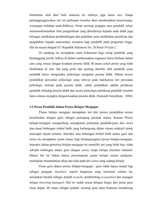 ditentukan oleh akal budi manusia itu sifatnya juga harus etis. Tanpa
pertanggungjawaban etis ini perbuatan tersebut akan membuahkan kesewenang-
wenangan terhadap anak-didiknya. Peran seorang pengajar atau pendidik selain
mentransformasikan ilmu pengetahuan yang dimilikinya kepada anak didik juga
bertugas melakukan pembimbingan dan pelatihan serta melakukan penelitian dan
pengabdian kepada masyarakat, terutama bagi pendidik pada perguruan tinggi.
Hal ini sesuai dengan UU Republik Indonesia No. 20 Pasal 39 ayat 2.
Di samping itu merupakan suatu keharusan bagi setiap pendidik yang
bertanggung jawab, bahwa di dalam melaksanakan tugasnya harus berbuat dalam
cara yang sesuai dengan keadaan peserta didik Di mana selain peran yang telah
disebutkan di atas, hal yang perlu dan penting dimiliki oleh pendidik yaitu
pendidik harus mengetahui psikologis mengenai peserta didik. Dalam proses
pendidikan persoalan psikologis yang relevan pada hakikatnya inti persoalan
psikologis terletak pada peserta didik, sebab pendidikan adalah perlakuan
pendidik terhadap peserta didik dan secara psikologis perlakuan pendidik tersebut
harus selaras mungkin dengan keadaan peserta didik. (Sumardi Suryabrata : 2004)
3.2 Peran Pendidik dalam Proses Belajar-Mengajar
Proses belajar mengajar merupakan inti dari proses pendidikan secara
keseluruhan dengan guru sebagai pemegang peranan utama. Karena Proses
belajar-mengajar mengandung serangkaian perbuatan pendidik/guru dan siswa
atas dasar hubungan timbal balik yang berlangsung dalam situasi edukatif untuk
mencapai tujuan tertentu. Interaksi atau hubungan timbal balik antara guru dan
siswa itu merupakan syarat utama bagi berlangsungnya proses belajar-mengajar.
Interaksi dalam peristiwa belajar-mengajar ini memiliki arti yang lebih luas, tidak
sekedar hubungan antara guru dengan siswa, tetapi berupa interaksi edukatif.
Dalam hal ini bukan hanya penyampaian pesan berupa materi pelajaran,
melainkan menanamkan sikap dan nilai pada diri siswa yang sedang belajar.
Peran guru dalam proses belajar-mengajar , guru tidak hanya tampil lagi
sebagai pengajar (teacher), seperti fungsinya yang menonjol selama ini,
melainkan beralih sebagai pelatih (coach), pembimbing (counselor) dan manager
belajar (learning manager). Hal ini sudah sesuai dengan fungsi dari peran guru
masa depan. Di mana sebagai pelatih, seorang guru akan berperan mendorong
 