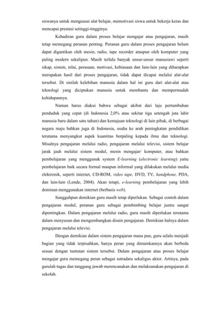 siswanya untuk menguasai alat belajar, memotivasi siswa untuk bekerja keras dan
mencapai prestasi setinggi-tingginya.
Kehadiran guru dalam proses belajar mengajar atau pengajaran, masih
tetap memegang peranan penting. Peranan guru dalam proses pengajaran belum
dapat digantikan oleh mesin, radio, tape recorder ataupun oleh komputer yang
paling modern sekalipun. Masih terlalu banyak unsur-unsur manusiawi seperti
sikap, sistem, nilai, perasaan, motivasi, kebiasaan dan Iain-lain yang diharapkan
merupakan hasil dari proses pengajaran, tidak dapat dicapai melalui alat-alat
tersebut. Di sinilah kelebihan manusia dalam hal ini guru dari alat-alat atau
teknologi yang diciptakan manusia untuk membantu dan mempermudah
kehidupannya.
Namun harus diakui bahwa sebagai akibat dari laju pertumbuhan
penduduk yang cepat (di Indonesia 2,0% atau sekitar tiga setengah juta lahir
manusia baru dalam satu tahun) dan kemajuan teknologi di lain pihak, di berbagai
negara maju bahkan juga di Indonesia, usaha ke arah peningkatan pendidikan
terutama menyangkut aspek kuantitas berpaling kepada ilmu dan teknologi.
Misalnya pengajaran melalui radio, pengajaran melalui televisi, sistem belajar
jarak jauh melalui sistem modul, mesin mengajar/ komputer, atau bahkan
pembelajaran yang menggunak system E-learning (electronic learning) yaitu
pembelajaran baik secara formal maupun informal yang dilakukan melalui media
elektronik, seperti internet, CD-ROM, video tape, DVD, TV, handphone, PDA,
dan lain-lain (Lende, 2004). Akan tetapi, e-learning pembelajaran yang lebih
dominan menggunakan internet (berbasis web).
Sungguhpun demikian guru masih tetap diperlukan. Sebagai contoh dalam
pengajaran modul, peranan guru sebagai pembimbing belajar justru sangat
dipentingkan. Dalam pengajaran melalui radio, guru masih diperlukan terutama
dalam menyusun dan mengembangkan disain pengajaran. Demikian halnya dalam
pengajaran melalui televisi.
Dengan demikian dalam sistem pengajaran mana pun, guru selalu menjadi
bagian yang tidak terpisahkan, hanya peran yang dimainkannya akan berbeda
sesuai dengan tuntutan sistem tersebut. Dalam pengajaran atau proses belajar
mengajar guru memegang peran sebagai sutradara sekaligus aktor. Artinya, pada
gurulah tugas dan tanggung jawab merencanakan dan melaksanakan pengajaran di
sekolah.
 