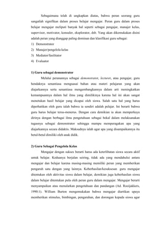 Sebagaimana telah di ungkapkan diatas, bahwa peran seorang guru
sangatlah signifikan dalam proses belajar mengajar. Peran guru dalam proses
belajar mengajar meliputi banyak hal seperti sebagai pengajar, manajer kelas,
supervisor, motivator, konsuler, eksplorator, dsb. Yang akan dikemukakan disini
adalah peran yang dianggap paling dominan dan klasifikasi guru sebagai:
1) Demonstrator
2) Manajer/pengelola kelas
3) Mediator/fasilitator
4) Evaluator
1) Guru sebagai demonstrator
Melalui peranannya sebagai demonstrator, lecturer, atau pengajar, guru
hendaknya senantiasa menguasai bahan atau materi pelajaran yang akan
diajarkannya serta senantiasa mengembangkannya dalam arti meningkatkan
kemampuannya dalam hal ilmu yang dimilikinya karena hal ini akan sangat
menetukan hasil belajar yang dicapai oleh siswa. Salah satu hal yang harus
diperhatikan oleh guru ialah bahwa ia sendiri adalah pelajar. Ini berarti bahwa
guru harus belajar terus-menerus. Dengan cara demikian ia akan memperkaya
dirinya dengan berbagai ilmu pengetahuan sebagai bekal dalam melaksanakan
tugasnya sebagai demonstrator sehingga mampu memperagakan apa yang
diajarkannya secara didaktis. Maksudnya ialah agar apa yang disampaikannya itu
betul-betul dimiliki oleh anak didik.
2) Guru Sebagai Pengelola Kelas
Mengajar dengan sukses berarti harus ada keterlibatan siswa secara aktif
untuk belajar. Keduanya berjalan seiring, tidak ada yang mendahului antara
mengajar dan belajar karena masing-masing memiliki peran yang memberikan
pengaruh satu dengan yang lainnya. Keberhasilan/kesuksesan guru mengajar
ditentukan oleh aktivitas siswa dalam belajar, demikian juga keberhasilan siswa
dalam belajar ditentukan pula oleh peran guru dalam mengajar. Mengajar berarti
menyampaikan atau menularkan pengetahuan dan pandangan (Ad. Rooijakkers,
1990:1). William Burton mengemukakan bahwa mengajar diartikan upaya
memberikan stimulus, bimbingan, pengarahan, dan dorongan kepada siswa agar
 