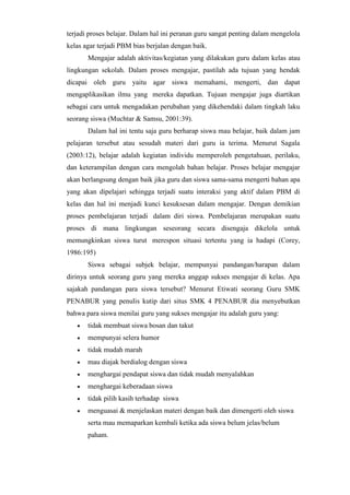 terjadi proses belajar. Dalam hal ini peranan guru sangat penting dalam mengelola
kelas agar terjadi PBM bias berjalan dengan baik.
Mengajar adalah aktivitas/kegiatan yang dilakukan guru dalam kelas atau
lingkungan sekolah. Dalam proses mengajar, pastilah ada tujuan yang hendak
dicapai oleh guru yaitu agar siswa memahami, mengerti, dan dapat
mengaplikasikan ilmu yang mereka dapatkan. Tujuan mengajar juga diartikan
sebagai cara untuk mengadakan perubahan yang dikehendaki dalam tingkah laku
seorang siswa (Muchtar & Samsu, 2001:39).
Dalam hal ini tentu saja guru berharap siswa mau belajar, baik dalam jam
pelajaran tersebut atau sesudah materi dari guru ia terima. Menurut Sagala
(2003:12), belajar adalah kegiatan individu memperoleh pengetahuan, perilaku,
dan keterampilan dengan cara mengolah bahan belajar. Proses belajar mengajar
akan berlangsung dengan baik jika guru dan siswa sama-sama mengerti bahan apa
yang akan dipelajari sehingga terjadi suatu interaksi yang aktif dalam PBM di
kelas dan hal ini menjadi kunci kesuksesan dalam mengajar. Dengan demikian
proses pembelajaran terjadi dalam diri siswa. Pembelajaran merupakan suatu
proses di mana lingkungan seseorang secara disengaja dikelola untuk
memungkinkan siswa turut merespon situasi tertentu yang ia hadapi (Corey,
1986:195)
Siswa sebagai subjek belajar, mempunyai pandangan/harapan dalam
dirinya untuk seorang guru yang mereka anggap sukses mengajar di kelas. Apa
sajakah pandangan para siswa tersebut? Menurut Etiwati seorang Guru SMK
PENABUR yang penulis kutip dari situs SMK 4 PENABUR dia menyebutkan
bahwa para siswa menilai guru yang sukses mengajar itu adalah guru yang:
 tidak membuat siswa bosan dan takut
 mempunyai selera humor
 tidak mudah marah
 mau diajak berdialog dengan siswa
 menghargai pendapat siswa dan tidak mudah menyalahkan
 menghargai keberadaan siswa
 tidak pilih kasih terhadap siswa
 menguasai & menjelaskan materi dengan baik dan dimengerti oleh siswa
serta mau memaparkan kembali ketika ada siswa belum jelas/belum
paham.
 