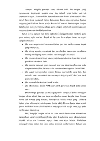 Ternyata beragam pendapat siswa tersebut tidak ada satupun yang
menganggap kesuksesan seorang guru jika seluruh kelas tuntas saat uji
ompetensi/ulangan. Jika demikian, apakah ketuntasan dalam ujian menjadi tidak
perlu? Para siswa menjawab bahwa ketuntasan dalam ujian merupakan bagian
tanggung jawab siswa dalam belajar karena hal tersebut berhubungan dengan
keberhasilan individu. Namun, sebagai guru, kita pun tentu tidak akan melepaskan
tanggung jawab atas hasil belajar siswa.
Selain siswa, penulis pun dapat sedikitnya menggambarkan pendapat para
guru tentang topik tersebut. Bapak & ibu guru berpendapat bahwa mengajar
dengan sukses itu:
 jika siswa dapat menerima materi/bahan ajar dan hasilnya sesuai target
yang diharapkan,
 jika siswa antusias menyimak dan memberikan pertanyaan mendalam
tentang materi yang mereka terima serta mengaplikasikannya,
 jika program tercapai tepat waktu, materi dapat diterima siswa, dan terjadi
perubahan dalam diri siswa
 jika mampu membuat siswa mengerti apa yang diajarkan oleh guru serta
ada perubahan dalam diri siswa, dan mereka me rasa nyaman dalam PBM,
 jika dapat menyampaikan materi dengan cara/metode yang baik dan
menarik, siswa memahami serta merespon dengan positif, aktif, dan hasil
evaluasinya baik,
 jika suasana kelas kondusif untuk belajar,
 jika ada interaksi dalam PBM secara aktif, perubahan terjadi pada semua
aspek.
Dari berbagai pendapat di atas dapat penulis simpulkan bahwa mengajar
dengan sukses adalah jika guru dapat memberikan materi kepada siswa dengan
media dan metode yang menarik, menciptakan situasi belajar yang kondusif
dalam kelas sehingga tercipta interaksi belajar aktif. Dengan begitu akan terjadi
proses perubahan dalam diri siswa bukan hanya pada hasil belajar tetapi juga pada
perilaku dan sikap siswa.
Jadi, mengajar dengan sukses itu tidak hanya semata-mata memberikan
pengetahuan yang bersifat kognitif saja, tetapi di dalamnya harus ada perubahan
berpikir, sikap, dan kemauan supaya siswa mau terus belajar. Timbulnya
semangat belajar dalam diri siswa untuk mencari sumber-sumber belajar lain
 