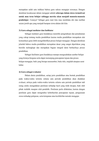 merupakan salah satu indikasi bahwa guru sukses mengajar siswanya. Dengan
demikian kesuksesan dalam mengajar adalah seberapa dalam siswa termotivasi
untuk mau terus belajar sehingga mereka akan menjadi manusia-manusia
pembelajar. Caranya? Sebagai guru mari kita mau membuka diri dan melihat
secara jernih apa yang menjadi harapan siswa dalam diri kita
3) Guru sebagai mediator dan fasilitator
Sebagai mediator guru hendaknya memiliki pengetahuan dan pemahaman
yang cukup tentang media pendidikan karena media pendidikan merupakan alat
komunikasi guna lebih mengefektifkan proses belajar-mengajar. Dengan demikian
jelaslah bahwa media pendidikan merupakan dasar yang sangat diperlukan yang
bersifat melengkapi dan merupakan bagian integral demi berhasilnya proses
pendidikan.
Sebagai fasilitator guru hendaknya mampu mengusahakan sumber belajar
yang kiranya berguna serta dapat menunjang pencapaian tujuan dan proses
belajar-mengajar, baik yang berupa narasumber, buku teks, majalah ataupun surat
kabar.
4) Guru sebagai evaluator
Dalam dunia pendidikan, setiap jenis pendidikan atau bentuk pendidikan
pada waktu-waktu tertentu selama satu periode pendidikan akan diadakan
evaluasi, artinya pada waktu-waktu tertentu selama satu periode pendidikan tadi
orang selalu mengadakan penilaian terhadap hasil yang telah dicapai, baik oleh
pihak terdidik maupun oleh pendidik. Penilaian perlu dilakukan, karena dengan
penilaian guru dapat mengetahui keberhasilan pencapaian tujuan, penguasaan
siswa terhadap pelajaran, serta ketepatan atau keefektifan metode mengajar.
 