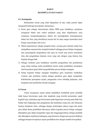 BAB IV
KESIMPULAN DAN SARAN
4.1. Kesimpulan
Berdasarkan uraian yang telah dipaparkan di atas, maka penulis dapat
mengambil beberapa kesimpulan, diantaranya :
1) Peran guru sebagai demonstrator dalam PBM guru hendaknya senantiasa
menguasai bahan atau materi pelajaran yang akan diajarkannya serta
senantiasa mengembangkannya dalam arti meningkatkan kemampuannya
dalam hal ilmu yang dimilikinya karena hal ini akan sangat menetukan hasil
belajar yang dicapai oleh siswa.
2) Dalam kapasitasnya sebagai penglola kelas, seorang guru dituntut untuk bisa
menjadikan suasana kelas menjadi kondusif sehingga proses belajar mengajara
atau penyampaian pengetahuan dari guru ke murid atau proses pertukaran
ilmu dan pengetahuan diantara siswa yang satu dengan yang lainnya bisa
berjalan dengan baik.
3) Sebagai mediator guru hendaknya memiliki pengetahuan dan pemahaman
yang cukup tentang media pendidikan karena media pendidikan merupakan
alat komunikasi guna lebih mengefektifkan proses belajar-mengajar.
4) Setiap kegiatan belajar mengajar hendaknya guru senantiasa melakukan
evaluasi atau penilaian, karena dengan penilaian guru dapat mengetahui
keberhasilan pencapaian tujuan, penguasaan siswa terhadap pelajaran, serta
ketepatan atau keefektifan metode mengajar.
4.2 Saran
Untuk tercapainya tujuan pokok pendidikan hendaklah peran pendidik
tidak hanya berorientasi pada nilai akademik yang bersifat pemenuhan aspek
kognitif saja, melainkan juga berorientasi pada bagaimana seorang anak didik bisa
belajar dari lingkungan dari pengalaman dan kehebatan orang lain, dari kekayaan
luasnya hamparan alam, sehingga dengan pementapan adanya tugas dan peran
guru dalam dunia pendidikan khususnya dalam kegiatan proses belajar mengajar
diharapkan guru dapat mengetahui tugas dan tanggungjawabnya sebagai pendidik
dan diharapkan terjalinnya hubungan yang harmonis dengan para peserta didiknya
sehingga harapan tercapainya tujuan pendidikan bisa dengan mudah terwujudkan.
 