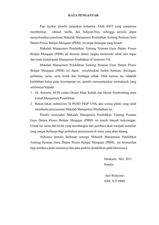 KATA PENGANTAR
Puji Syukur penulis panjatkan kehadirat Allah SWT yang senantiasa
memberikan rahmat, taufik, dan hidayan-Nya, sehingga penulis dapat
menyelesaikan penulisan Makalah Manajemen Pendidikan Tentang Peranan Guru
Dalam Proses Belajar Mengajar (PBM) ini tanpa halangan yang berarti.
Makalah Manajemen Pendidikan Tentang Peranan Guru Dalam Proses
Belajar Mengajar (PBM) ini disusun dalam rangka memenuhi salah satu tugas
dari mata kuliah pada Manajemen Pendidikan di Semester VII.
Makalah Manajemen Pendidikan Tentang Peranan Guru Dalam Proses
Belajar Mengajar (PBM) ini dapat terselesaikan berkat bantuan, dorongan,
perhatian, saran, serta kritik dari berbagai pihak. Oleh karena itu, tidaklah
berlebihan kalau pada kesempatan ini, penulis menyampaikan terimakasih yang
setulusnya kepada:
1. Dr. Suwarto, M.Pd selaku Dosen Mata Kuliah dan Dosen Pembimbing mata
kuliah Manajemen Pendidikan.
2. Rekan-rekan mahasiswa SI PGSD FKIP UNS, dan semua pihak yang telah
membantu penyusunan Makalah Manajemen Pendidikan ini.
Penulis menyadari Makalah Manajemen Pendidikan Tentang Peranan
Guru Dalam Proses Belajar Mengajar (PBM) ini masih banyak kekurangan.
Untuk itu, saran dan kritik yang membangun dari pembaca akan menjadi masukan
yang sangat berharga bagi perbaikan penyusunan di masa yang akan datang.
Akhirnya penulis berharap semoga Makalah Manajemen Pendidikan
Tentang Peranan Guru Dalam Proses Belajar Mengajar (PBM) ini bermanfaat
bagi pembaca pada umumnya dan para praktisi pendidikan pada khususnya.
Surakarta, Mei 2011
Penulis
Aan Widiyono
NIM. X7110001
 